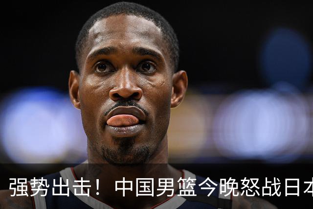 强势出击！中国男篮今晚怒战日本，郭士强仅剩9名徒弟！